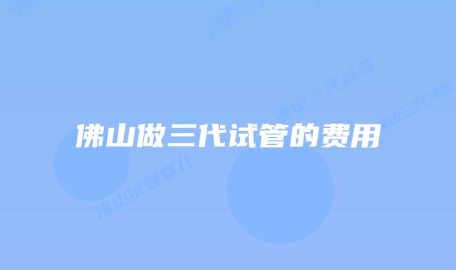 佛山做三代试管的费用