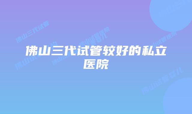 佛山三代试管较好的私立医院