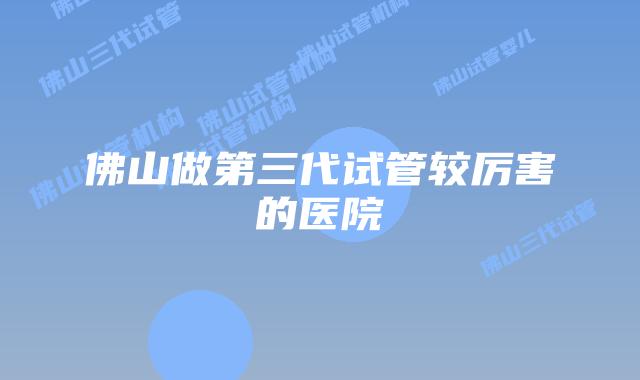 佛山做第三代试管较厉害的医院