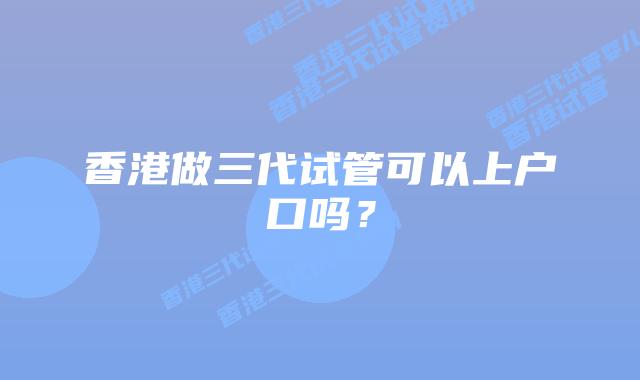 香港做三代试管可以上户口吗？