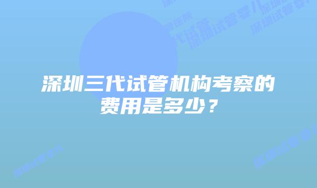 深圳三代试管机构考察的费用是多少？