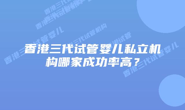 香港三代试管婴儿私立机构哪家成功率高？