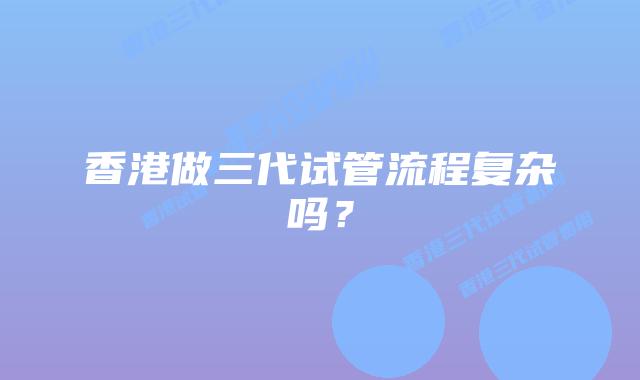香港做三代试管流程复杂吗？