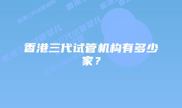 香港三代试管机构有多少家？