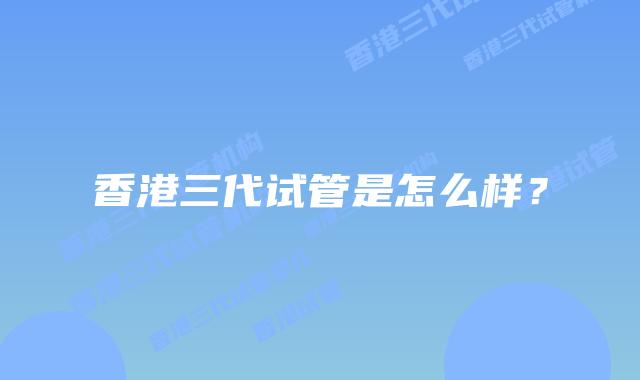 香港三代试管是怎么样？