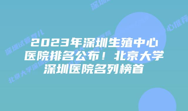 2023年深圳生殖中心医院排名公布！北京大学深圳医院名列榜首
