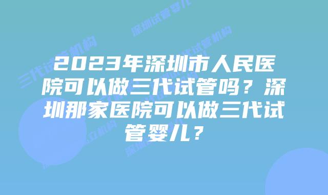 2023年深圳市人民医院可以做三代试管吗？深圳那家医院可以做三代试管婴儿？
