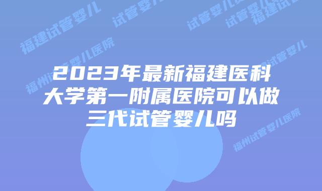 2023年最新福建医科大学第一附属医院可以做三代试管婴儿吗