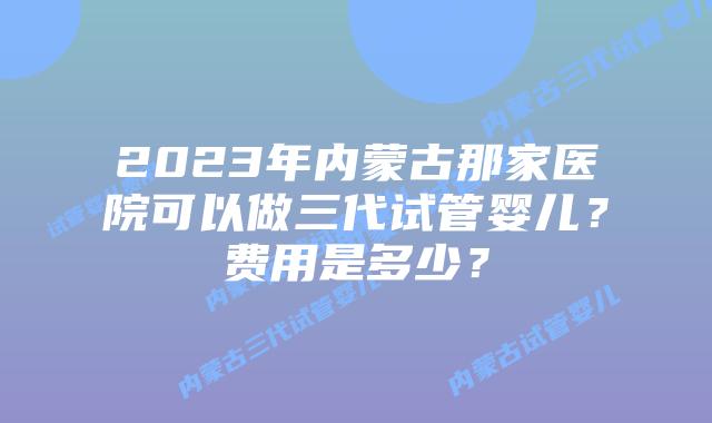 2023年内蒙古那家医院可以做三代试管婴儿？费用是多少？