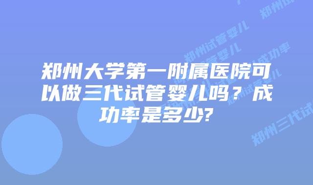 郑州大学第一附属医院可以做三代试管婴儿吗?成功率是多少?