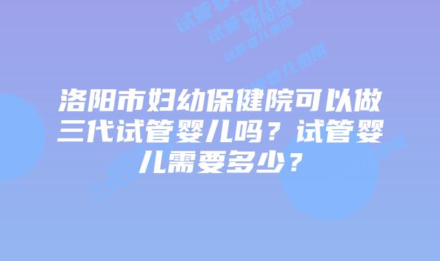 洛阳市妇幼保健院可以做三代试管婴儿吗？试管婴儿需要多少？