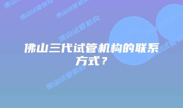 佛山三代试管机构的联系方式？
