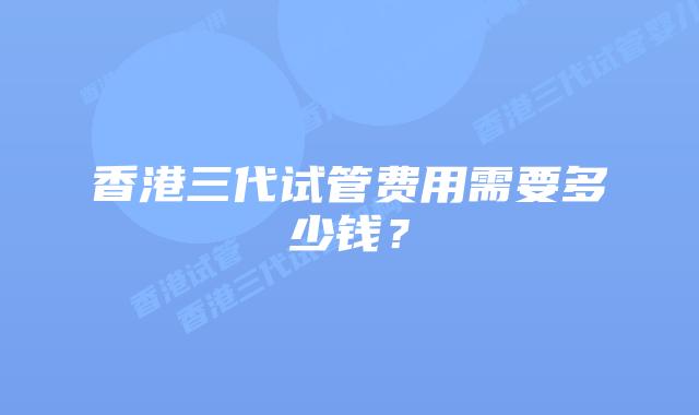 香港三代试管费用需要多少钱？