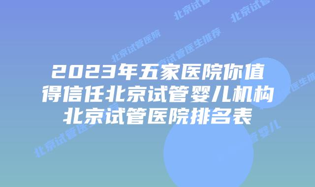 2023年五家医院你值得信任北京试管婴儿机构北京试管医院排名表