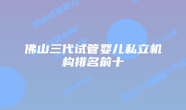 佛山三代试管婴儿私立机构排名前十