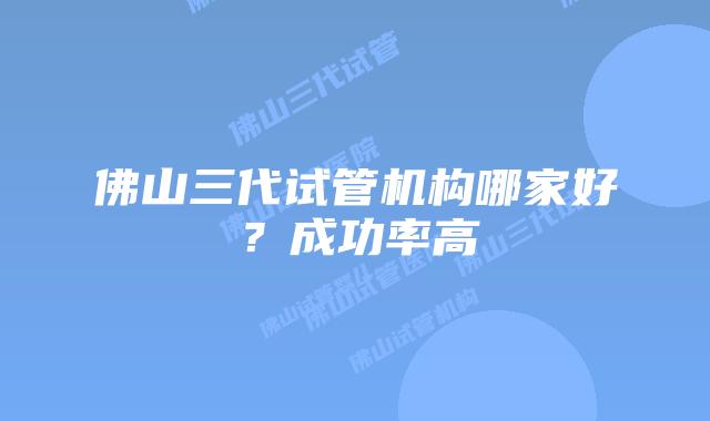 佛山三代试管机构哪家好？成功率高