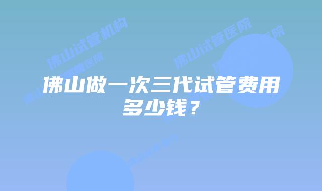佛山做一次三代试管费用多少钱？