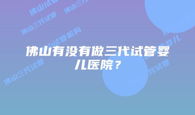 佛山有没有做三代试管婴儿医院？