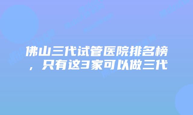 佛山三代试管医院排名榜，只有这3家可以做三代