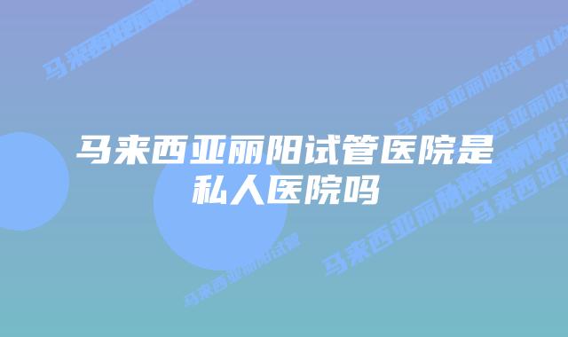 马来西亚丽阳试管医院是私人医院吗
