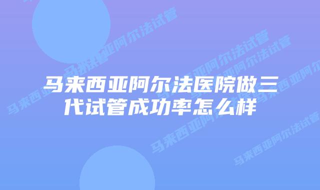 马来西亚阿尔法医院做三代试管成功率怎么样