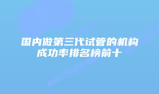 国内做第三代试管的机构成功率排名榜前十