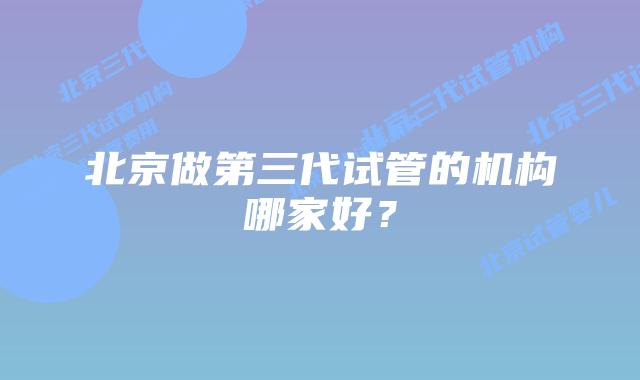 北京做第三代试管的机构哪家好？