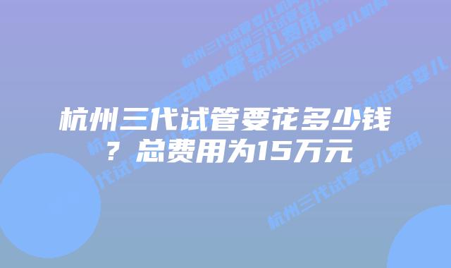 杭州三代试管要花多少钱？总费用为15万元