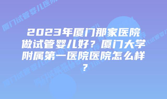 2023年厦门那家医院做试管婴儿好？厦门大学附属第一医院医院怎么样？