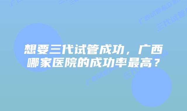 想要三代试管成功,广西哪家医院的成功率最高?