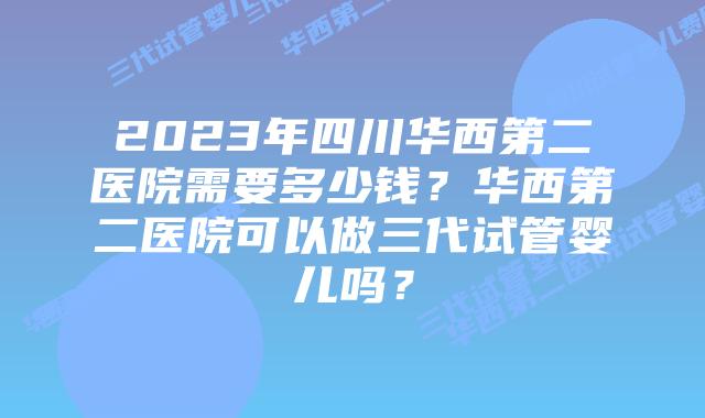 2023年四川华西第二医院需要多少钱？华西第二医院可以做三代试管婴儿吗？