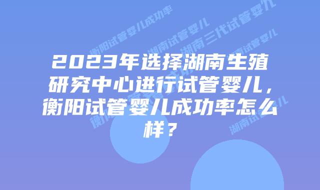 2023年选择湖南生殖研究中心进行试管婴儿,衡阳试管婴儿成功率怎么样?