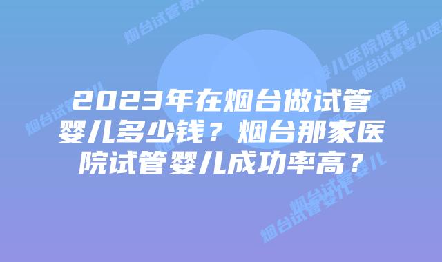 2023年在烟台做试管婴儿多少钱？烟台那家医院试管婴儿成功率高？