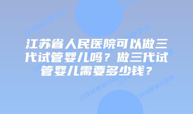 江苏省人民医院可以做三代试管婴儿吗？做三代试管婴儿需要多少钱？