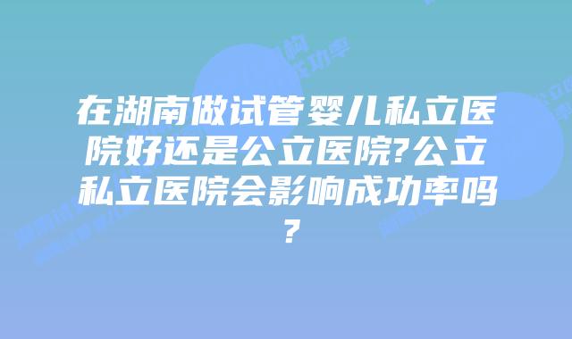 在湖南做试管婴儿私立医院好还是公立医院?公立私立医院会影响成功率吗？
