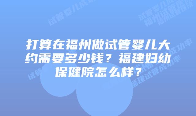 打算在福州做试管婴儿大约需要多少钱？福建妇幼保健院怎么样？