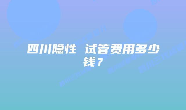 四川隐性 试管费用多少钱?