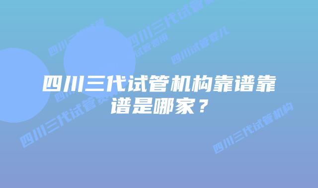 四川三代试管机构靠谱靠谱是哪家？