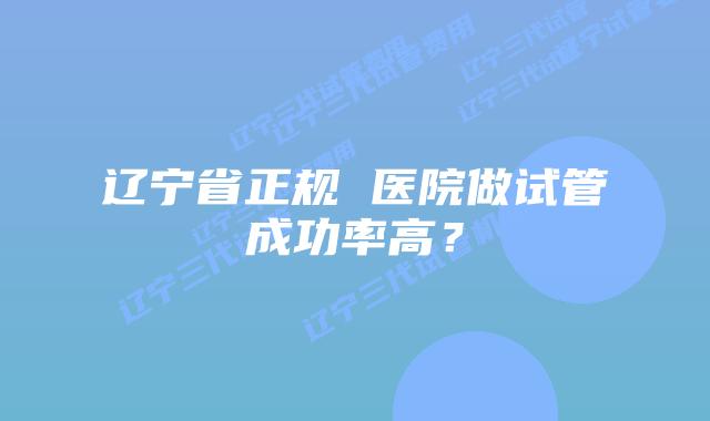 辽宁省正规 医院做试管成功率高？