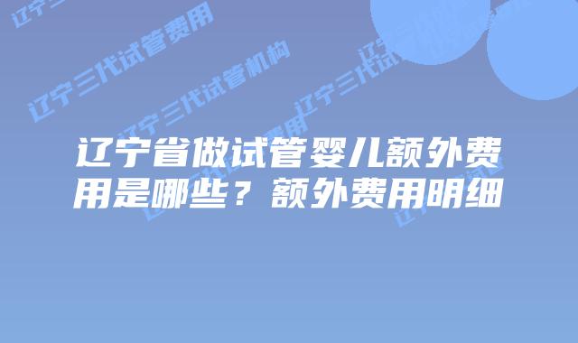 辽宁省做试管婴儿额外费用是哪些？额外费用明细