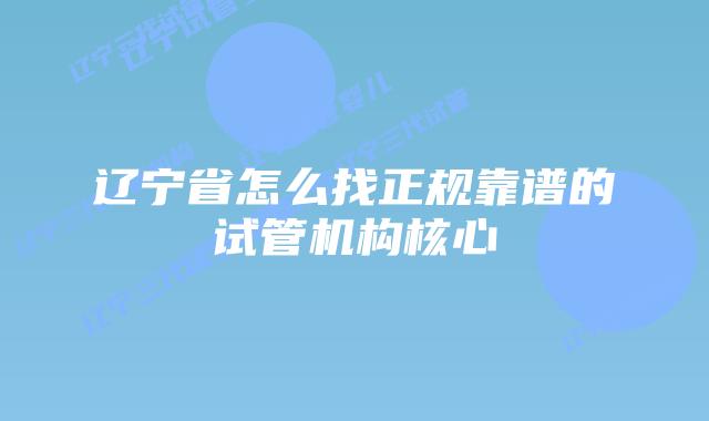 辽宁省怎么找正规靠谱的试管机构核心