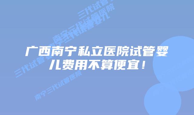 广西南宁私立医院试管婴儿费用不算便宜！