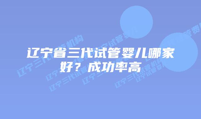 辽宁省三代试管婴儿哪家好？成功率高