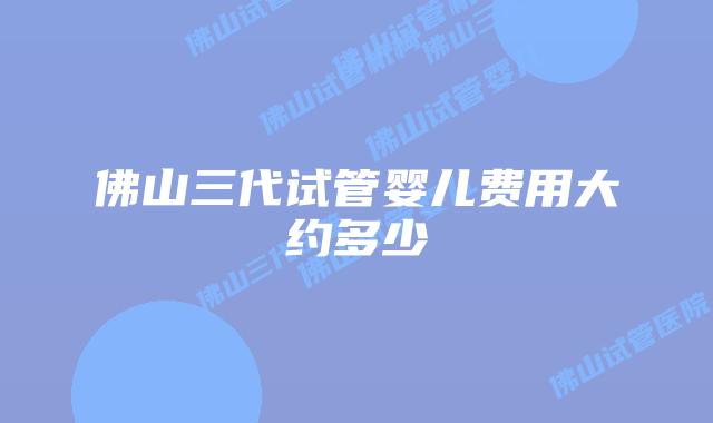 佛山三代试管婴儿费用大约多少