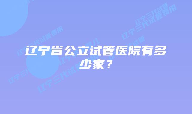辽宁省公立试管医院有多少家？