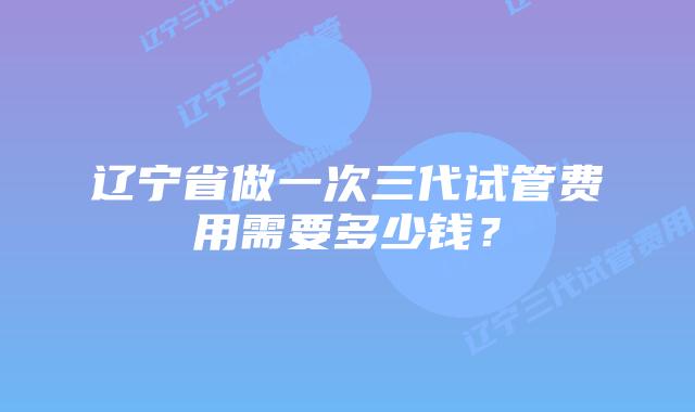 辽宁省做一次三代试管费用需要多少钱？