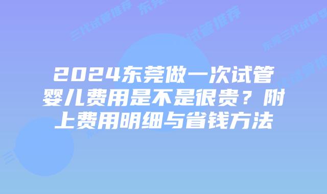 2024东莞做一次试管婴儿费用是不是很贵？附上费用明细与省钱方法