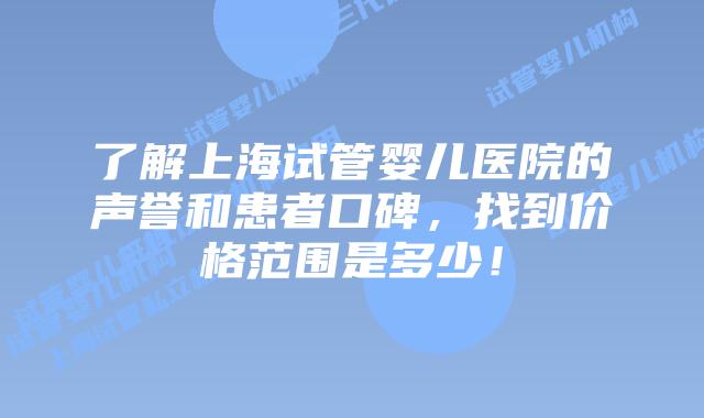 了解上海试管婴儿医院的声誉和患者口碑，找到价格范围是多少！