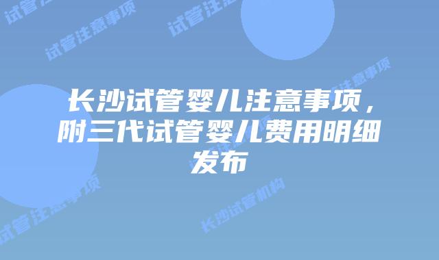 长沙试管婴儿注意事项,附三代试管婴儿费用明细发布