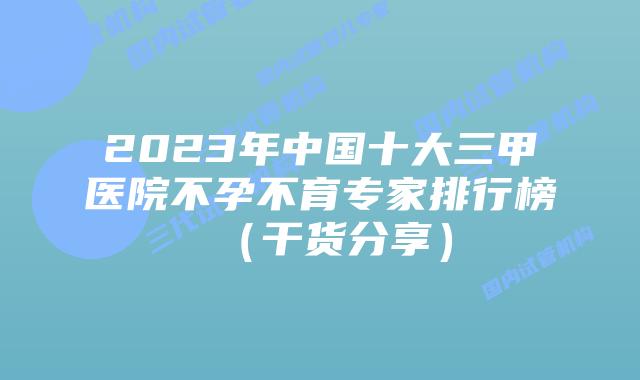 2023年中国十大三甲医院不孕不育专家排行榜（干货分享）